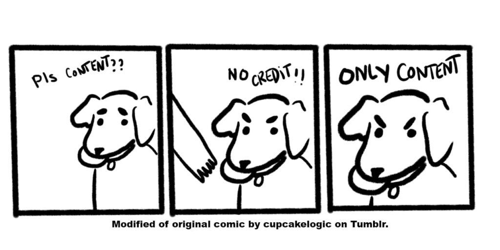 No credit, only content Three panel meme of a dog holding a frisbee. The first has the dog with the text "pls content??" over the top. The second has a hand reaching for the dog, but the dog's eyebrows are aggressive and the text above says "no credit!!" The third panel is a close up of the aggressive dog's face (still with the toy in mouth) that says "only content" above it.