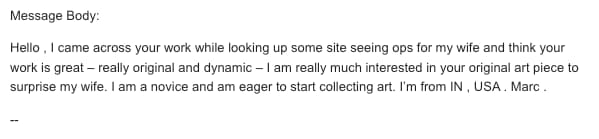 Art collector scam: Message body: Hello , I came across your work while looking up some site seeing ops for my wife and think your work is great – really original and dynamic – I am really much interested in your original art piece to surprise my wife. I am a novice and am eager to start collecting art. I'm in IN , US . Marc .